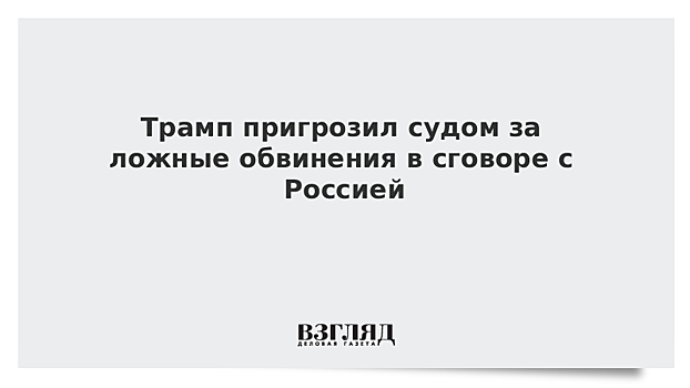 Трамп пригрозил судом за ложные обвинения в сговоре с Россией