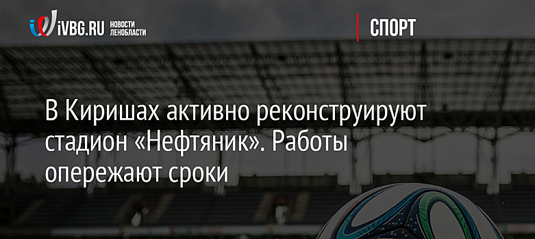 В Киришах активно реконструируют стадион «Нефтяник». Работы опережают сроки