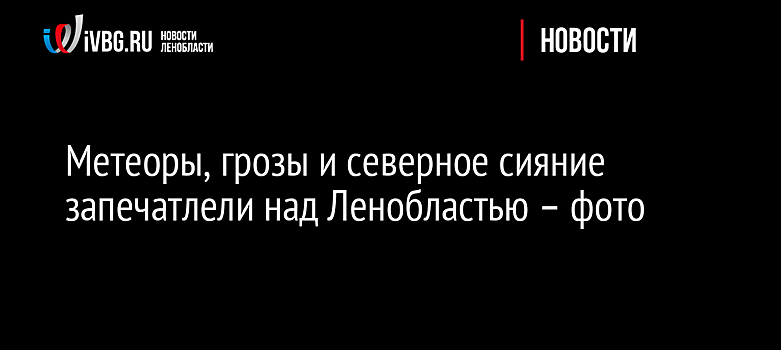 Метеоры, грозы и северное сияние запечатлели над Ленобластью – фото