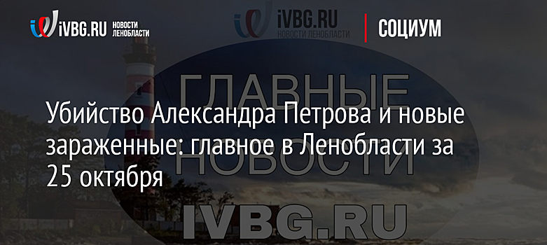 Убийство Александра Петрова и новые зараженные: главное в Ленобласти за 25 октября