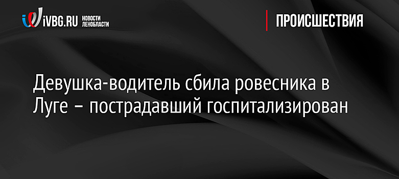 Девушка-водитель сбила ровесника в Луге – пострадавший госпитализирован