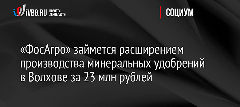 «ФосАгро» займется расширением производства минеральных удобрений в Волхове за 23 млн рублей