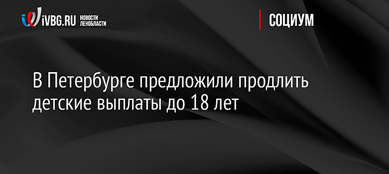 В Петербурге предложили продлить детские выплаты до 18 лет