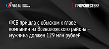 ФСБ пришла с обыском к главе компании из Всеволожского района – мужчина должен 129 млн рублей