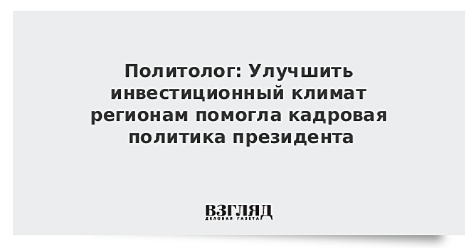 Политолог: Улучшить инвестиционный климат регионам помогла кадровая политика президента