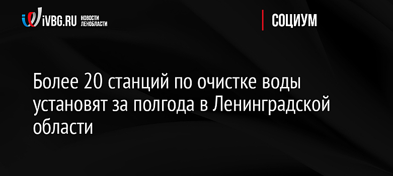 Более 20 станций по очистке воды установят за полгода в Ленинградской области