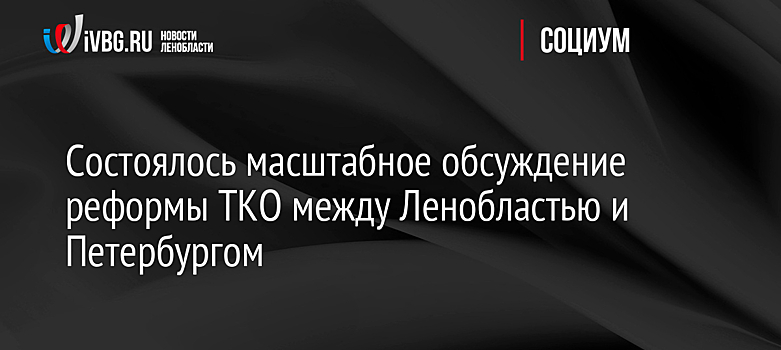 Состоялось масштабное обсуждение реформы ТКО между Ленобластью и Петербургом