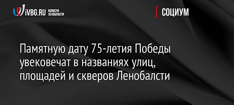 Памятную дату 75-летия Победы увековечат в названиях улиц, площадей и скверов Ленобалсти