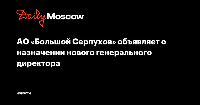 АО «Большой Серпухов» объявляет о назначении нового генерального директора