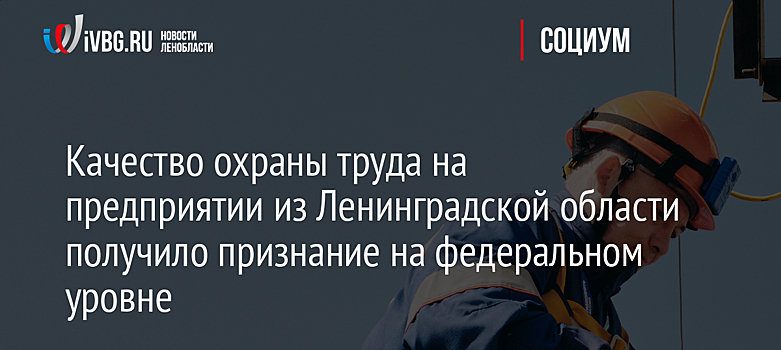 Качество охраны труда на предприятии из Ленинградской области получило признание на федеральном уровне