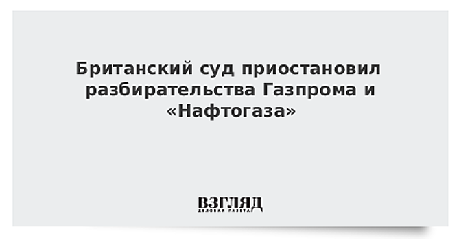 Британский суд приостановил разбирательства Газпрома и «Нафтогаза»