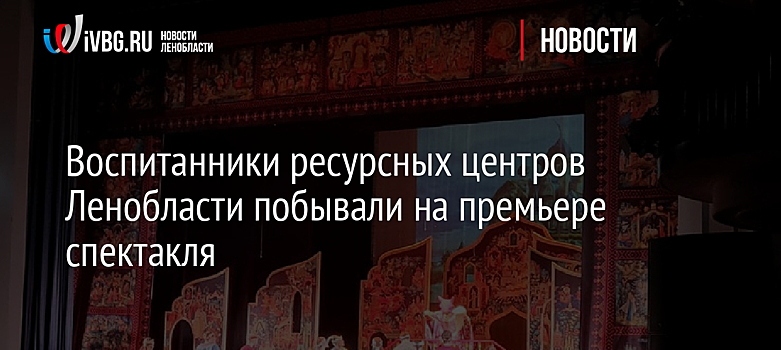 Воспитанники ресурсных центров Ленобласти побывали на премьере спектакля
