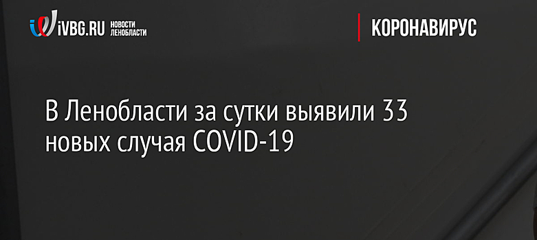 В Ленобласти за сутки выявили 33 новых случая COVID-19