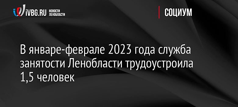 В январе-феврале 2023 года служба занятости Ленобласти трудоустроила 1,5 человек