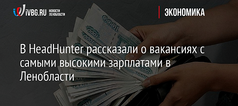 В HeadHunter рассказали о вакансиях с самыми высокими зарплатами в Ленобласти