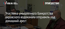 Участника умышленного банкротства кировского водоканала отправили под домашний арест