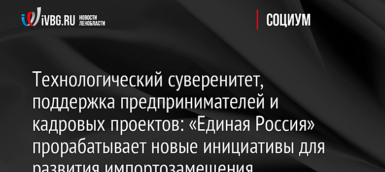 Технологический суверенитет, поддержка предпринимателей и кадровых проектов: «Единая Россия» прорабатывает новые инициативы для развития импортозамещения