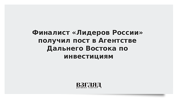 Финалист «Лидеров России» получил пост в Агентстве Дальнего Востока по инвестициям