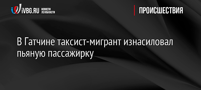 В Гатчине таксист-мигрант изнасиловал пьяную пассажирку