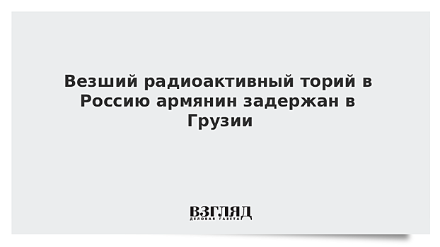 Везший радиоактивный торий в Россию армянин задержан в Грузии