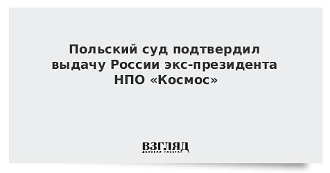 Польский суд подтвердил выдачу России экс-президента НПО «Космос»