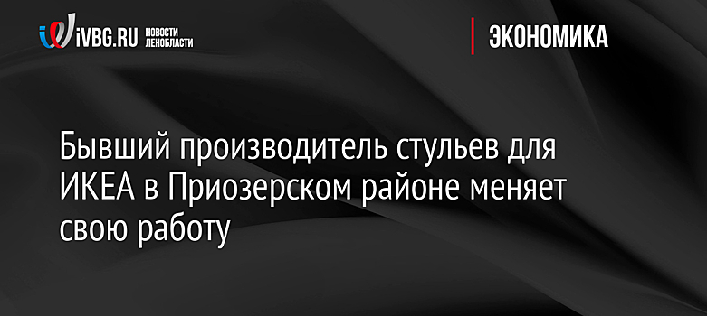 Бывший производитель стульев для ИКЕА в Приозерском районе меняет свою работу