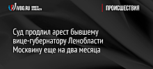 Суд продлил арест бывшему вице-губернатору Ленобласти Москвину еще на два месяца