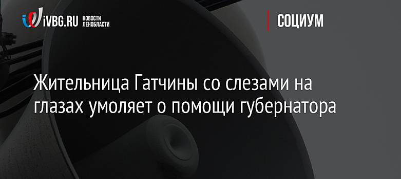 Жительница Гатчины со слезами на глазах умоляет о помощи губернатора