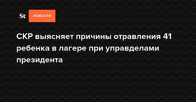 СКР выясняет причины отравления 41 ребенка в лагере при управделами президента