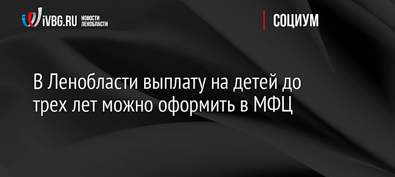 В Ленобласти выплату на детей до трех лет можно оформить в МФЦ