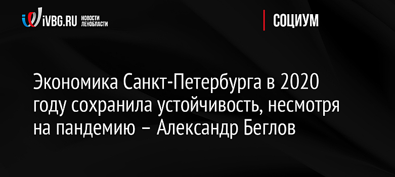 Экономика Санкт-Петербурга в 2020 году сохранила устойчивость, несмотря на пандемию – Александр Беглов