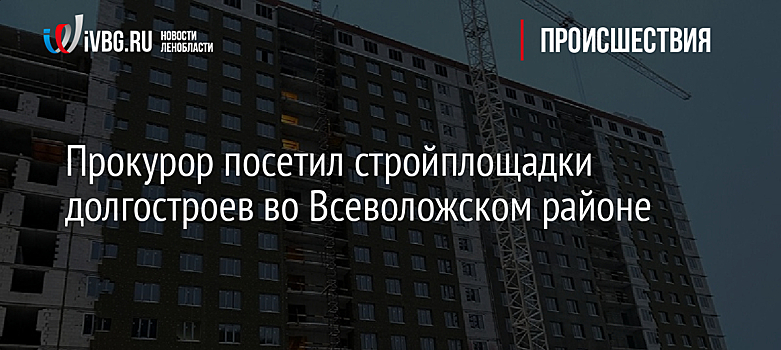 Прокурор посетил стройплощадки долгостроев во Всеволожском районе