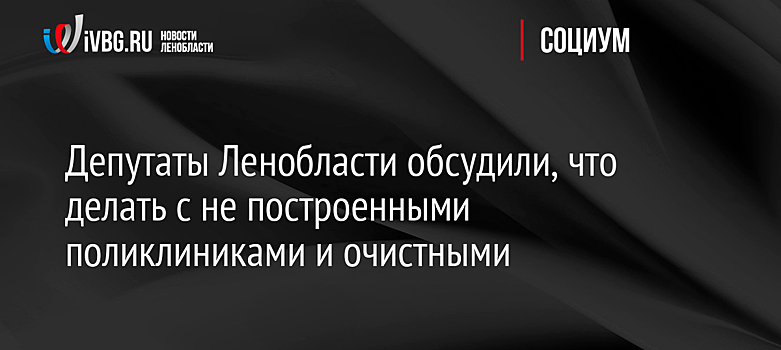 Депутаты Ленобласти обсудили, что делать с не построенными поликлиниками и очистными