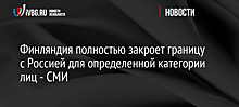 Финляндия полностью закроет границу с Россией для определенной категории лиц - СМИ