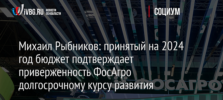 Михаил Рыбников: принятый на 2024 год бюджет подтверждает приверженность ФосАгро долгосрочному курсу развития