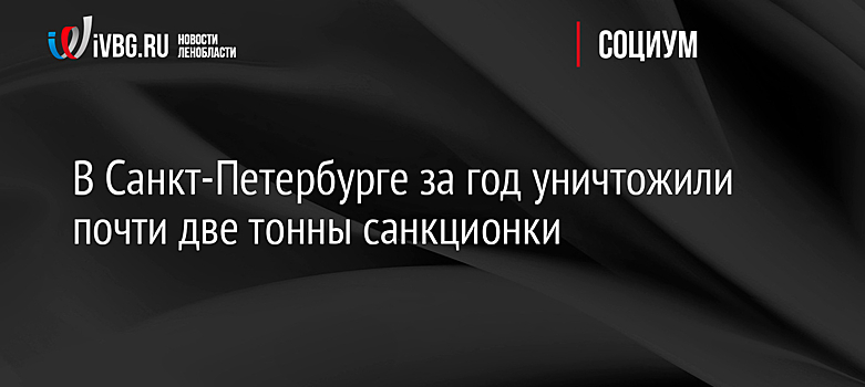 В Санкт-Петербурге за год уничтожили почти две тонны санкционки