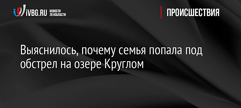 Выяснилось, почему семья попала под обстрел на озере Круглом