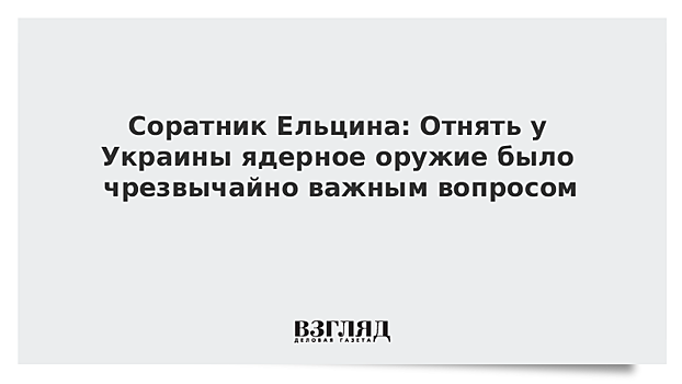 Соратник Ельцина: Отнять у Украины ядерное оружие было чрезвычайно важным вопросом