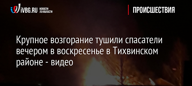 Крупное возгорание тушили спасатели вечером в воскресенье в Тихвинском районе - видео