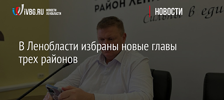 В Ленобласти избраны новые главы трех районов