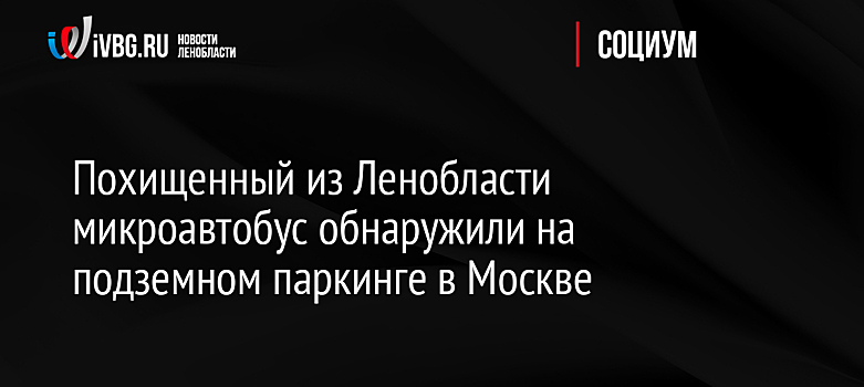 Похищенный из Ленобласти микроавтобус обнаружили на подземном паркинге в Москве