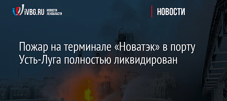 Пожар на терминале «Новатэк» в порту Усть-Луга полностью ликвидирован