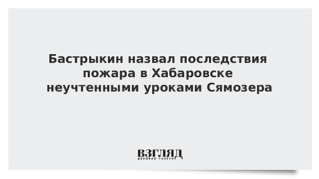 Бастрыкин назвал последствия пожара в Хабаровске неучтенными уроками Сямозера