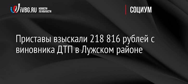 Приставы взыскали 218 816 рублей с виновника ДТП в Лужском районе