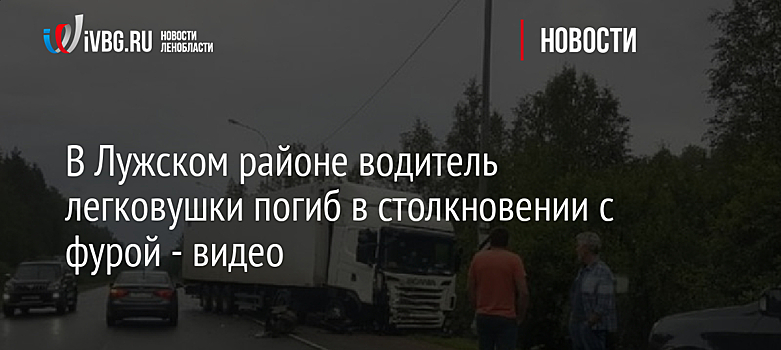 В Лужском районе водитель легковушки погиб в столкновении с фурой - видео