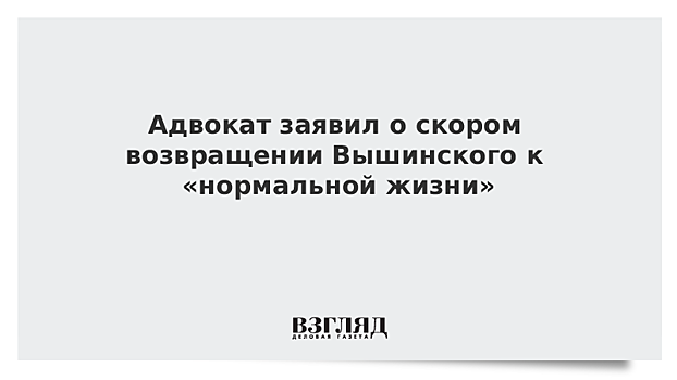 Адвокат заявил о скором возвращении Вышинского к «нормальной жизни»