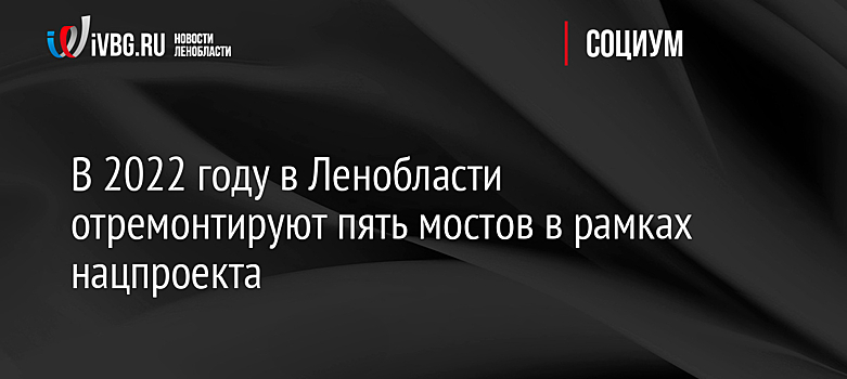 В 2022 году в Ленобласти отремонтируют пять мостов в рамках нацпроекта