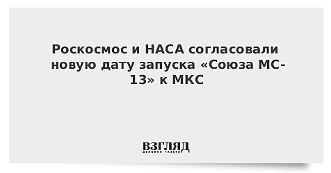 Согласована новая дата запуска «Союза МС-13» к МКС