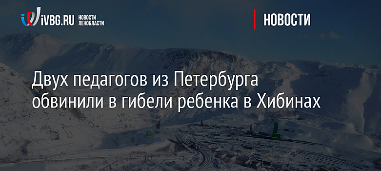 Двух педагогов из Петербурга обвинили в гибели ребенка в Хибинах