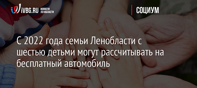 С 2022 года семьи Ленобласти с шестью детьми могут рассчитывать на бесплатный автомобиль